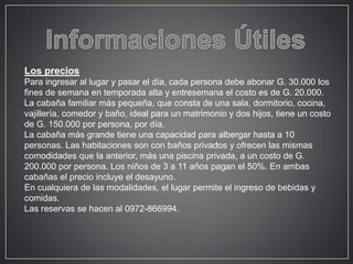 Los precios 
Para ingresar al lugar y pasar el día, cada persona debe abonar G. 30.000 los 
fines de semana en temporada alta y entresemana el costo es de G. 20.000. 
La cabaña familiar más pequeña, que consta de una sala, dormitorio, cocina, 
vajillería, comedor y baño, ideal para un matrimonio y dos hijos, tiene un costo 
de G. 150.000 por persona, por día. 
La cabaña más grande tiene una capacidad para albergar hasta a 10 
personas. Las habitaciones son con baños privados y ofrecen las mismas 
comodidades que la anterior, más una piscina privada, a un costo de G. 
200.000 por persona. Los niños de 3 a 11 años pagan el 50%. En ambas 
cabañas el precio incluye el desayuno. 
En cualquiera de las modalidades, el lugar permite el ingreso de bebidas y 
comidas. 
Las reservas se hacen al 0972-866994. 
 