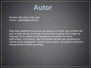 Nombre: Alex Brian Caje Leite 
Correo: caje496@gmail.com 
Elegí este departamento porque me parece uno de los más turísticos del 
país, a razón de que en el lugar se encuentra la iglesia de la Virgen de 
Caacupé. En la ciudad de Caraguatay se encuentra uno de los 
patrimonios, a mi parecer, mas importantes del país que representa la 
historia de los paraguayos; conozco esta ciudad y sus lugares turísticos a 
merced de los vínculos que tengo. 
