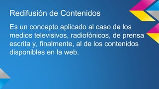 Redifusión de Contenidos
Es un concepto aplicado al caso de los
medios televisivos, radiofónicos, de prensa
escrita y, finalmente, al de los contenidos
disponibles en la web.
 