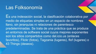 Las Folksonomía
Es una indexación social, la clasificación colaborativa por
medio de etiquetas simples en un espacio de nombres
llano, sin jerarquías ni relaciones de parentesco
predeterminadas. Se trata de una práctica que se produce
en entornos de software social cuyos mejores exponentes
son los sitios compartidos como del.icio.us (enlaces
favoritos), Flickr (fotos), Tagzania (lugares), flof (lugares) o
43 Things (deseos).
 