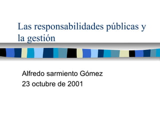 Las responsabilidades públicas y
la gestión
Alfredo sarmiento Gómez
23 octubre de 2001
 