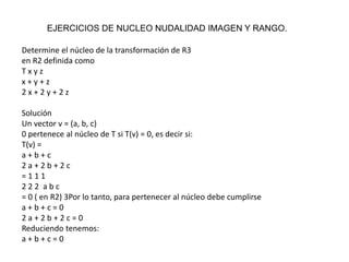 EJERCICIOS DE NUCLEO NUDALIDAD IMAGEN Y RANGO.
Determine el núcleo de la transformación de R3
en R2 definida como
T x y z
x + y + z
2 x + 2 y + 2 z
Solución
Un vector v = (a, b, c)
0 pertenece al núcleo de T si T(v) = 0, es decir si:
T(v) =
a + b + c
2 a + 2 b + 2 c
= 1 1 1
2 2 2 a b c
= 0 ( en R2) 3Por lo tanto, para pertenecer al núcleo debe cumplirse
a + b + c = 0
2 a + 2 b + 2 c = 0
Reduciendo tenemos:
a + b + c = 0
 