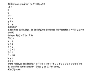 Determine el núcleo de T : R3→R3
.T =
x
y
z=
x − z
y + z
x − y
Solución
Sabemos que Ker(T) es el conjunto de todos los vectores v =< x, y, z >0
de R3
tal que T(v) = 0 (en R3)
T(v) =
x − z
y + z
x − y
1 0 −1
0 1 1
1 −1 0
x y z
0 0 0
Para resolver el sistema 1 0 −1 0 1 1 0 1 −1 0 0 1 0 0 0 0 1 0 0 0 0 1 0
El sistema tiene solución ´única y es 0. Por tanto,
Ker(T) = {0}
 