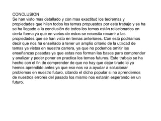 CONCLUSION
Se han visto mas detallado y con mas exactitud los teoremas y
propiedades que hilan todos los temas propuestos por este trabajo y se ha
se ha llegado a la conclusión de todos los temas están relacionados en
cierta forma ya que en varios de estos se necesita recurrir a las
propiedades que se han visto en temas anteriores. Con esto podríamos
decir que nos ha enseñado a tener un amplio criterio de la utilidad de
temas ya vistos en nuestra carrera, ya que no podemos omitir las
enseñanzas pasadas ya que estas nos forman las bases para comprender
y analizar y poder poner en practica los temas futuros. Este trabajo se ha
hecho con el fin de comprender de que no hay que dejar tirado lo ya
hemos aprendido antes ya que eso nos va a ayudar a solucionar
problemas en nuestro futuro, citando el dicho popular si no aprendemos
de nuestros errores del pasado los mismo nos estarán esperando en un
futuro.
 
