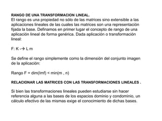 RANGO DE UNA TRANSFORMACION LINEAL.
El rango es una propiedad no sólo de las matrices sino extensible a las
aplicaciones lineales de las cuales las matrices son una representación
fijada la base. Definamos en primer lugar el concepto de rango de una
aplicación lineal de forma genérica. Dada aplicación o transformación
lineal:
F: K - L m
Se define el rango simplemente como la dimensión del conjunto imagen
de la aplicación:
Rango F = dim(Imf) < min(m , n)
RELACIONAR LAS MATRICES CON LAS TRANSFORMACIONES LINEALES .
Si bien las transformaciones lineales pueden estudiarse sin hacer
referencia alguna a las bases de los espacios dominio y condominio, un
cálculo efectivo de las mismas exige el conocimiento de dichas bases.
 