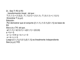 2) . Sea T: R3 à R3
, transformación lineal , tal que :
T (1,1,1) = (1,0,2) ; T ( 1,0,1) = ( 0,1,1) ; T ( 0,1,1) = ( 1,0,1)
Encontrar T (x,y,z)
Solución:
Por demostrar que el conjunto {(1,1,1), (1,0,1),(0,1,1)} es base de
R3
Sea a.b.c Î R, tal que .
a(1,1,1) + b(1,0,1) + c(0,1,1) = (0,0,0)
a + b = 0
a + c = 0 Þ a = b = c = 0
a + b + c = 0
Luego {(1,1,1),(1,0,1),(0,1,1)} es linealmente Independiente
Sea (x,y,z) Î R3
 