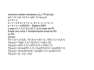 entonces existen escalares a,b,c Î R tal que:
a(1,1,1) + b( 1,0,1) + c(0,1,1) =(x,y,z)
a + b = x
a + c = y Þ a = x + y - z ; b = z - y ; c = z - x
a + b + c = zUSACH – Álgebra 2005
Luego {(1,1,1),(1,0,1),(0,1,1)} es base de R3
Existe una única T transformación lineal de R3
en R3
tal que :
T(1,1,1) = (1,0,2) , T(1,0,1) = (0,1,1) , T(0,1,1) = (1,0,1)
T(x,y,z) = T(a(1,1,1) + b(1,0,1) + c(0,1,1))
T(x,y,z) = aT(1,1,1) + bT(1,0,1) + cT(0,1,1)
T(x,y,z) = (x+y-z)T(1,1,1) + (z-y)T(1,0,1) + (z-x)T(0,1,1)
T(x,y,z) = (x+y-z)(1,0,2) + (z-y)(0,1,1) + (z-x)(1,0,1)
T(x,y,z) = (y , z-y , x+y)
 