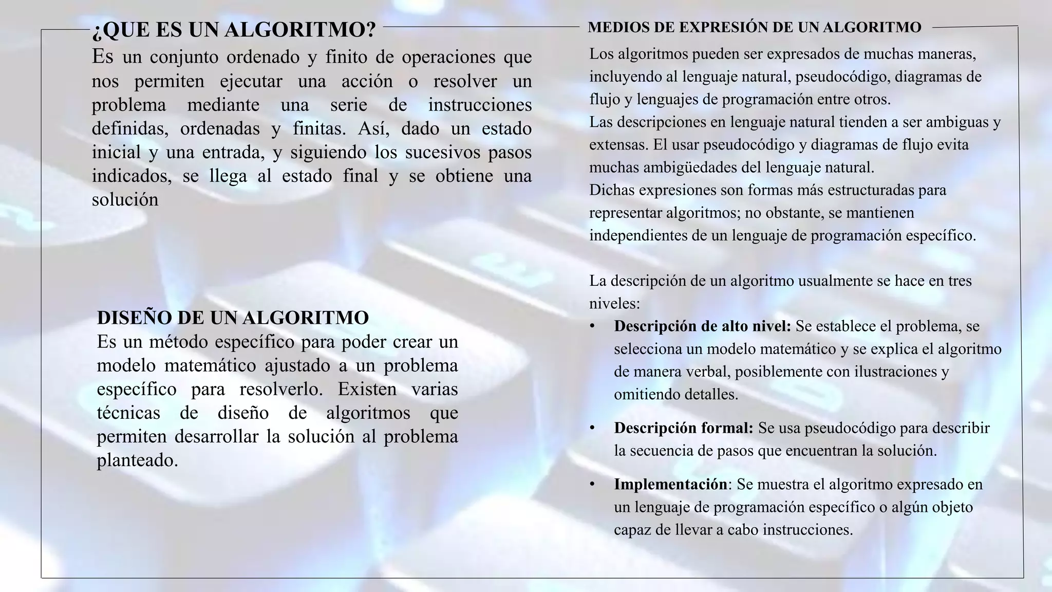 ¿QUE ES UN ALGORITMO?
Es un conjunto ordenado y finito de operaciones que
nos permiten ejecutar una acción o resolver un
problema mediante una serie de instrucciones
definidas, ordenadas y finitas. Así, dado un estado
inicial y una entrada, y siguiendo los sucesivos pasos
indicados, se llega al estado final y se obtiene una
solución
DISEÑO DE UN ALGORITMO
Es un método específico para poder crear un
modelo matemático ajustado a un problema
específico para resolverlo. Existen varias
técnicas de diseño de algoritmos que
permiten desarrollar la solución al problema
planteado.
MEDIOS DE EXPRESIÓN DE UN ALGORITMO
Los algoritmos pueden ser expresados de muchas maneras,
incluyendo al lenguaje natural, pseudocódigo, diagramas de
flujo y lenguajes de programación entre otros.
Las descripciones en lenguaje natural tienden a ser ambiguas y
extensas. El usar pseudocódigo y diagramas de flujo evita
muchas ambigüedades del lenguaje natural.
Dichas expresiones son formas más estructuradas para
representar algoritmos; no obstante, se mantienen
independientes de un lenguaje de programación específico.
La descripción de un algoritmo usualmente se hace en tres
niveles:
• Descripción de alto nivel: Se establece el problema, se
selecciona un modelo matemático y se explica el algoritmo
de manera verbal, posiblemente con ilustraciones y
omitiendo detalles.
• Descripción formal: Se usa pseudocódigo para describir
la secuencia de pasos que encuentran la solución.
• Implementación: Se muestra el algoritmo expresado en
un lenguaje de programación específico o algún objeto
capaz de llevar a cabo instrucciones.
 