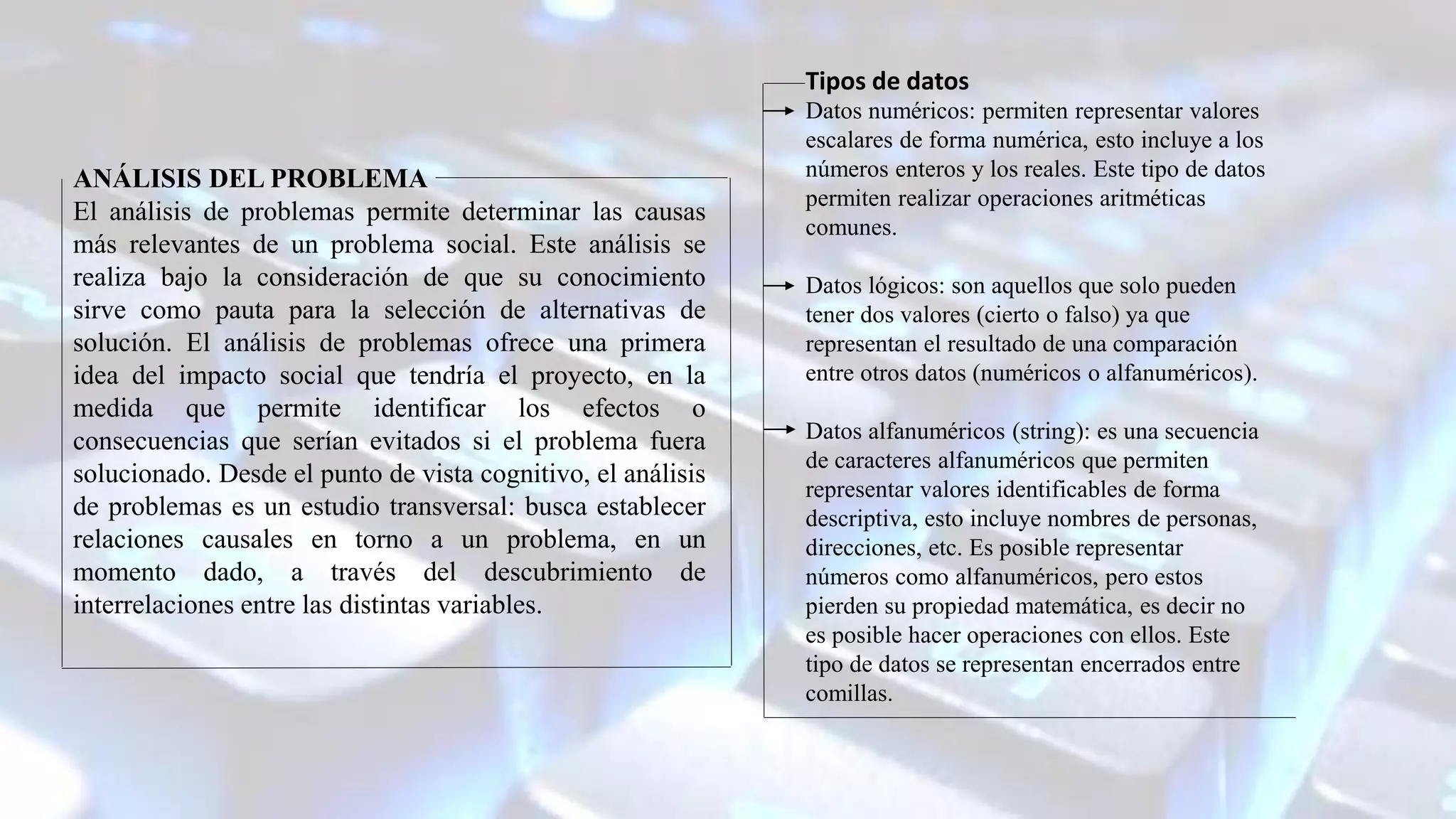 Tipos de datos
Datos numéricos: permiten representar valores
escalares de forma numérica, esto incluye a los
números enteros y los reales. Este tipo de datos
permiten realizar operaciones aritméticas
comunes.
Datos lógicos: son aquellos que solo pueden
tener dos valores (cierto o falso) ya que
representan el resultado de una comparación
entre otros datos (numéricos o alfanuméricos).
Datos alfanuméricos (string): es una secuencia
de caracteres alfanuméricos que permiten
representar valores identificables de forma
descriptiva, esto incluye nombres de personas,
direcciones, etc. Es posible representar
números como alfanuméricos, pero estos
pierden su propiedad matemática, es decir no
es posible hacer operaciones con ellos. Este
tipo de datos se representan encerrados entre
comillas.
ANÁLISIS DEL PROBLEMA
El análisis de problemas permite determinar las causas
más relevantes de un problema social. Este análisis se
realiza bajo la consideración de que su conocimiento
sirve como pauta para la selección de alternativas de
solución. El análisis de problemas ofrece una primera
idea del impacto social que tendría el proyecto, en la
medida que permite identificar los efectos o
consecuencias que serían evitados si el problema fuera
solucionado. Desde el punto de vista cognitivo, el análisis
de problemas es un estudio transversal: busca establecer
relaciones causales en torno a un problema, en un
momento dado, a través del descubrimiento de
interrelaciones entre las distintas variables.
 
