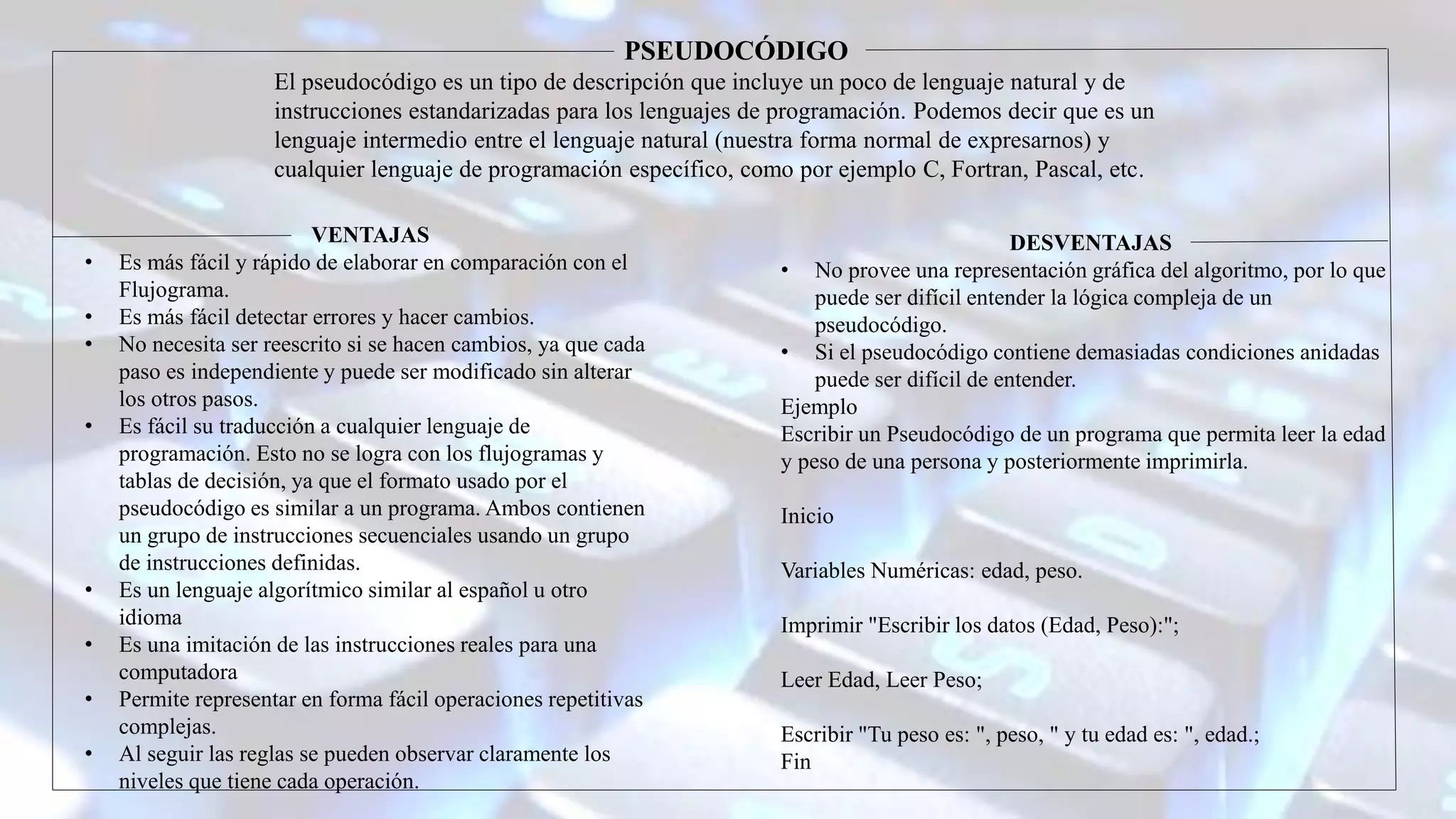 DESVENTAJAS
• No provee una representación gráfica del algoritmo, por lo que
puede ser difícil entender la lógica compleja de un
pseudocódigo.
• Si el pseudocódigo contiene demasiadas condiciones anidadas
puede ser difícil de entender.
Ejemplo
Escribir un Pseudocódigo de un programa que permita leer la edad
y peso de una persona y posteriormente imprimirla.
Inicio
Variables Numéricas: edad, peso.
Imprimir "Escribir los datos (Edad, Peso):";
Leer Edad, Leer Peso;
Escribir "Tu peso es: ", peso, " y tu edad es: ", edad.;
Fin
PSEUDOCÓDIGO
El pseudocódigo es un tipo de descripción que incluye un poco de lenguaje natural y de
instrucciones estandarizadas para los lenguajes de programación. Podemos decir que es un
lenguaje intermedio entre el lenguaje natural (nuestra forma normal de expresarnos) y
cualquier lenguaje de programación específico, como por ejemplo C, Fortran, Pascal, etc.
VENTAJAS
• Es más fácil y rápido de elaborar en comparación con el
Flujograma.
• Es más fácil detectar errores y hacer cambios.
• No necesita ser reescrito si se hacen cambios, ya que cada
paso es independiente y puede ser modificado sin alterar
los otros pasos.
• Es fácil su traducción a cualquier lenguaje de
programación. Esto no se logra con los flujogramas y
tablas de decisión, ya que el formato usado por el
pseudocódigo es similar a un programa. Ambos contienen
un grupo de instrucciones secuenciales usando un grupo
de instrucciones definidas.
• Es un lenguaje algorítmico similar al español u otro
idioma
• Es una imitación de las instrucciones reales para una
computadora
• Permite representar en forma fácil operaciones repetitivas
complejas.
• Al seguir las reglas se pueden observar claramente los
niveles que tiene cada operación.
 