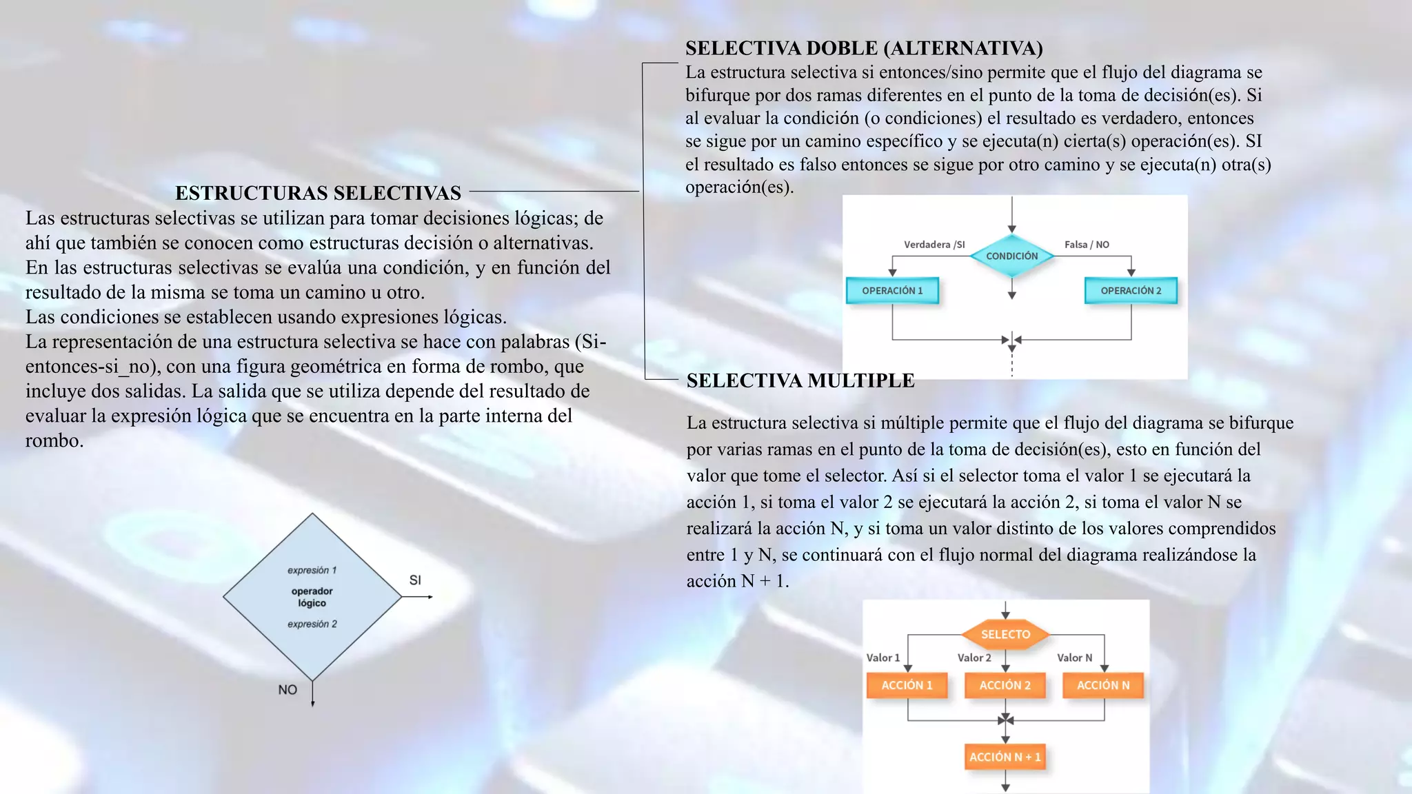 ESTRUCTURAS SELECTIVAS
Las estructuras selectivas se utilizan para tomar decisiones lógicas; de
ahí que también se conocen como estructuras decisión o alternativas.
En las estructuras selectivas se evalúa una condición, y en función del
resultado de la misma se toma un camino u otro.
Las condiciones se establecen usando expresiones lógicas.
La representación de una estructura selectiva se hace con palabras (Si-
entonces-si_no), con una figura geométrica en forma de rombo, que
incluye dos salidas. La salida que se utiliza depende del resultado de
evaluar la expresión lógica que se encuentra en la parte interna del
rombo.
SELECTIVA DOBLE (ALTERNATIVA)
La estructura selectiva si entonces/sino permite que el flujo del diagrama se
bifurque por dos ramas diferentes en el punto de la toma de decisión(es). Si
al evaluar la condición (o condiciones) el resultado es verdadero, entonces
se sigue por un camino específico y se ejecuta(n) cierta(s) operación(es). SI
el resultado es falso entonces se sigue por otro camino y se ejecuta(n) otra(s)
operación(es).
SELECTIVA MULTIPLE
La estructura selectiva si múltiple permite que el flujo del diagrama se bifurque
por varias ramas en el punto de la toma de decisión(es), esto en función del
valor que tome el selector. Así si el selector toma el valor 1 se ejecutará la
acción 1, si toma el valor 2 se ejecutará la acción 2, si toma el valor N se
realizará la acción N, y si toma un valor distinto de los valores comprendidos
entre 1 y N, se continuará con el flujo normal del diagrama realizándose la
acción N + 1.
 