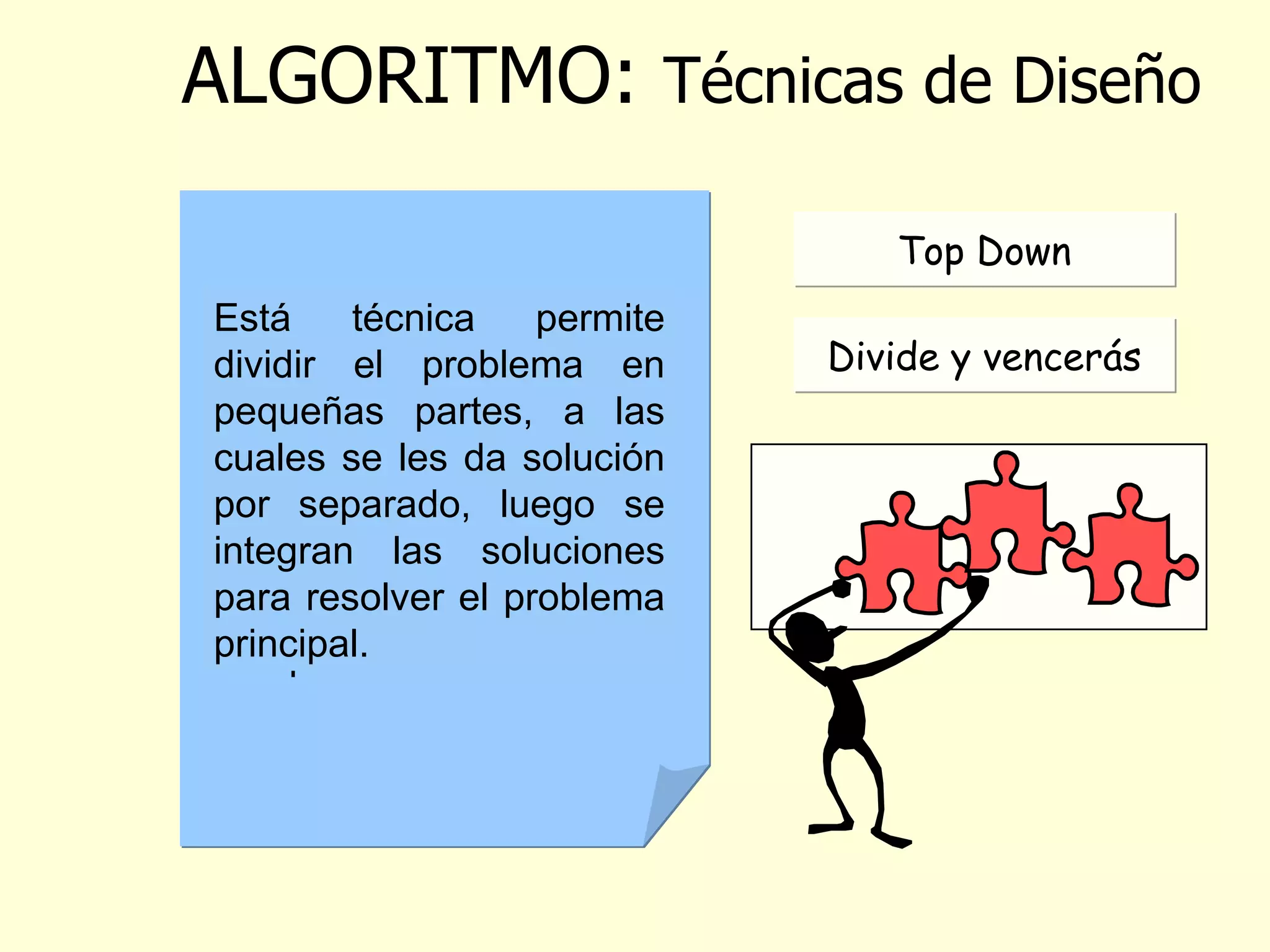 ALGORITMO :  Técnicas de Diseño   Es una técnica de diseño descendente donde se realiza un refinamiento sucesivo, que permite darle una organización a las instrucciones, en forma de módulos o bloques.  Está técnica permite dividir el problema en pequeñas partes, a las cuales se les da solución por separado, luego se integran las soluciones para resolver el problema principal. Top Down Divide y vencerás 