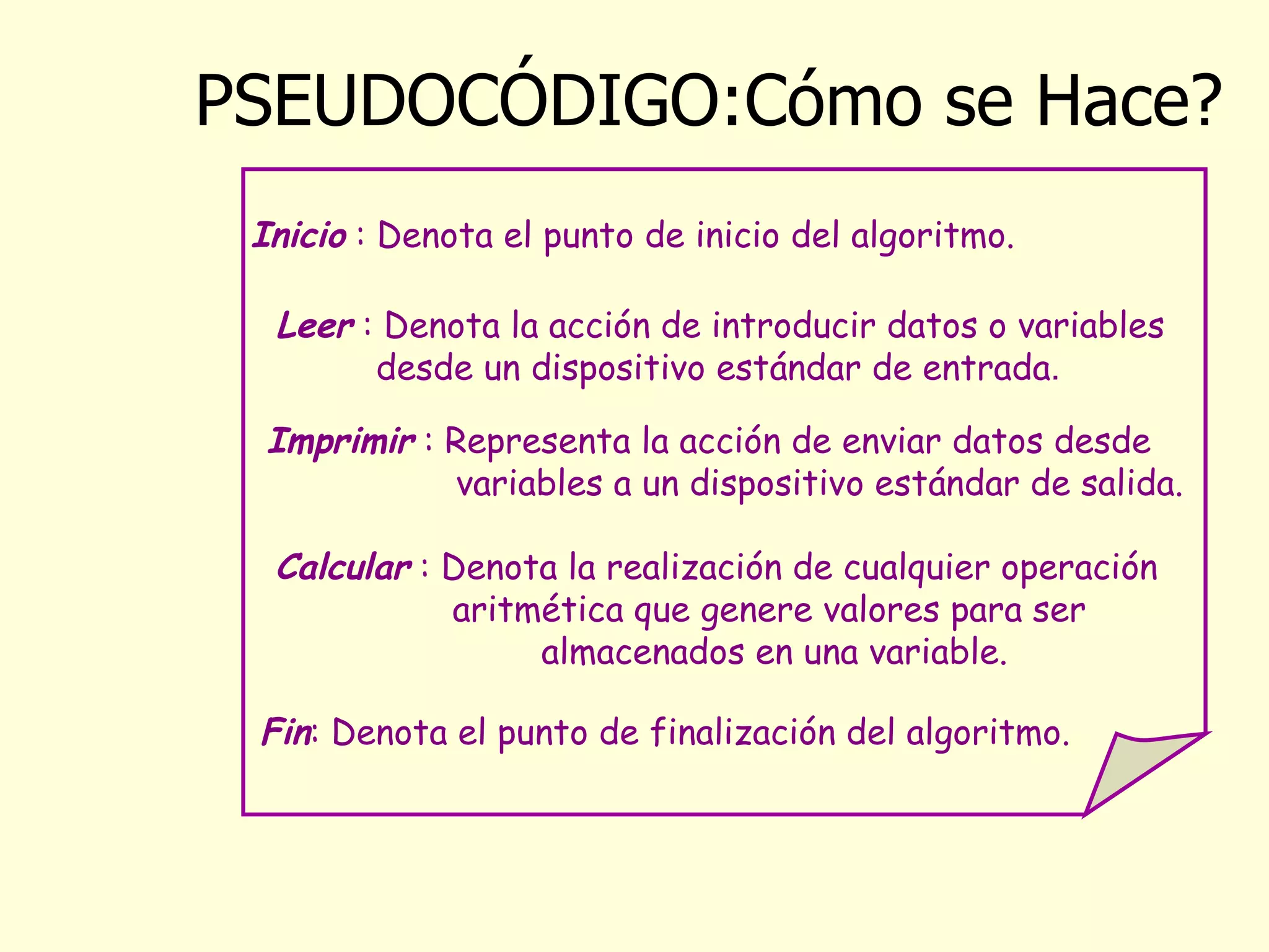 PSEUDOCÓDIGO:Cómo se Hace? Inicio  : Denota el punto de inicio del algoritmo.   Leer  : Denota la acción de introducir datos  o  variables desde un dispositivo estándar de entrada . Calcular  : Denota la realización de cualquier operación aritmética que genere valores para ser  almacenados en una variable. Imprimir  : Representa  la acción de enviar datos desde  variables a un dispositivo estándar de salida. Fin : Denota el punto de finalización del algoritmo. 