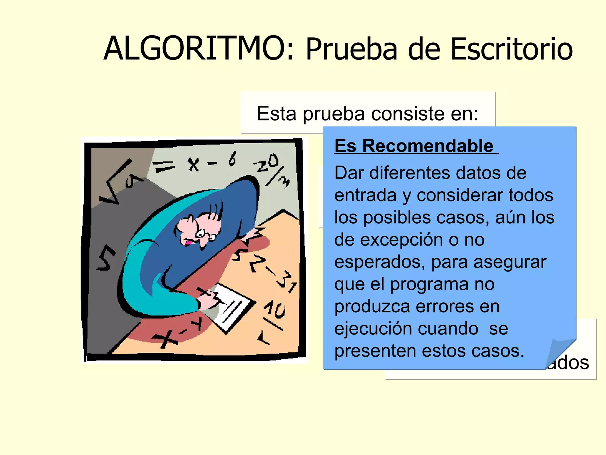 ALGORITMO : Prueba de Escritorio Se utiliza para corroborar que el algoritmo plasmado en cualquier herramienta presenta la solución al problema inicial Al realizar lo anterior se puede comprobar si el algoritmo es correcto o si hay necesidad  de hacer ajustes (volver al paso anterior)   Es Recomendable  Dar diferentes datos de entrada y considerar todos  los posibles casos, aún los de excepción o no esperados, para asegurar que el programa no produzca errores en ejecución cuando  se presenten estos casos.   Esta prueba consiste en: Dar diferentes datos de entrada al programa  seguir la secuencia indicada   hasta  obtener los resultados   