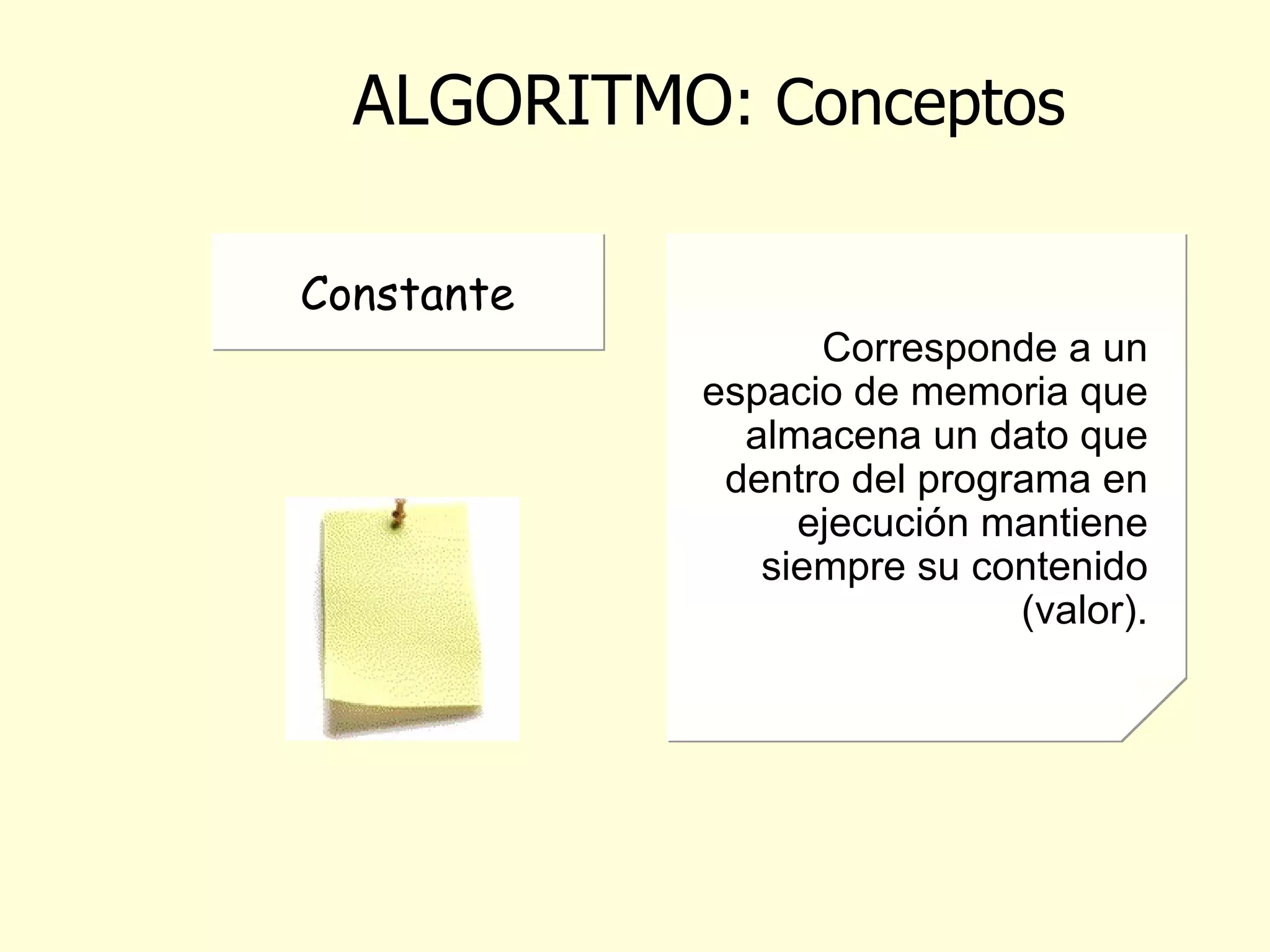 ALGORITMO : Conceptos Minima parte de la información. Se refiere a los elementos que se utilizan en los algoritmos para realizar alguna operación sobre estos. Corresponde al tipo de valor que puede almacenarse en un espacio de memoria definido y a la cantidad de espacio que requiere para almacenar un valor. Dato Tipo de Dato Corresponde a un espacio de memoria que almacena un dato que dentro del programa en ejecución cambia o varía su contenido (valor).. Variable Corresponde a un espacio de memoria que almacena un dato que dentro del programa en ejecución mantiene siempre su contenido (valor). Constante 