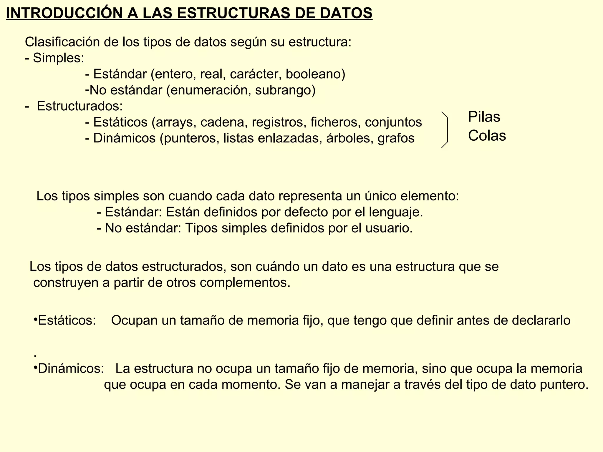 Clasificación de los tipos de datos según su estructura: - Simples: - Estándar (entero, real, carácter, booleano) No estándar (enumeración, subrango) -  Estructurados: - Estáticos (arrays, cadena, registros, ficheros, conjuntos - Dinámicos (punteros, listas enlazadas, árboles, grafos INTRODUCCIÓN A LAS ESTRUCTURAS DE DATOS Pilas Colas Los tipos simples son cuando cada dato representa un único elemento: - Estándar: Están definidos por defecto por el lenguaje. - No estándar: Tipos simples definidos por el usuario. Los tipos de datos estructurados, son cuándo un dato es una estructura que se construyen a partir de otros complementos. Estáticos:  Ocupan un tamaño de memoria fijo, que tengo que definir antes de declararlo . Dinámicos:  La estructura no ocupa un tamaño fijo de memoria, sino que ocupa la memoria que ocupa en cada momento. Se van a manejar a través del tipo de dato puntero. 