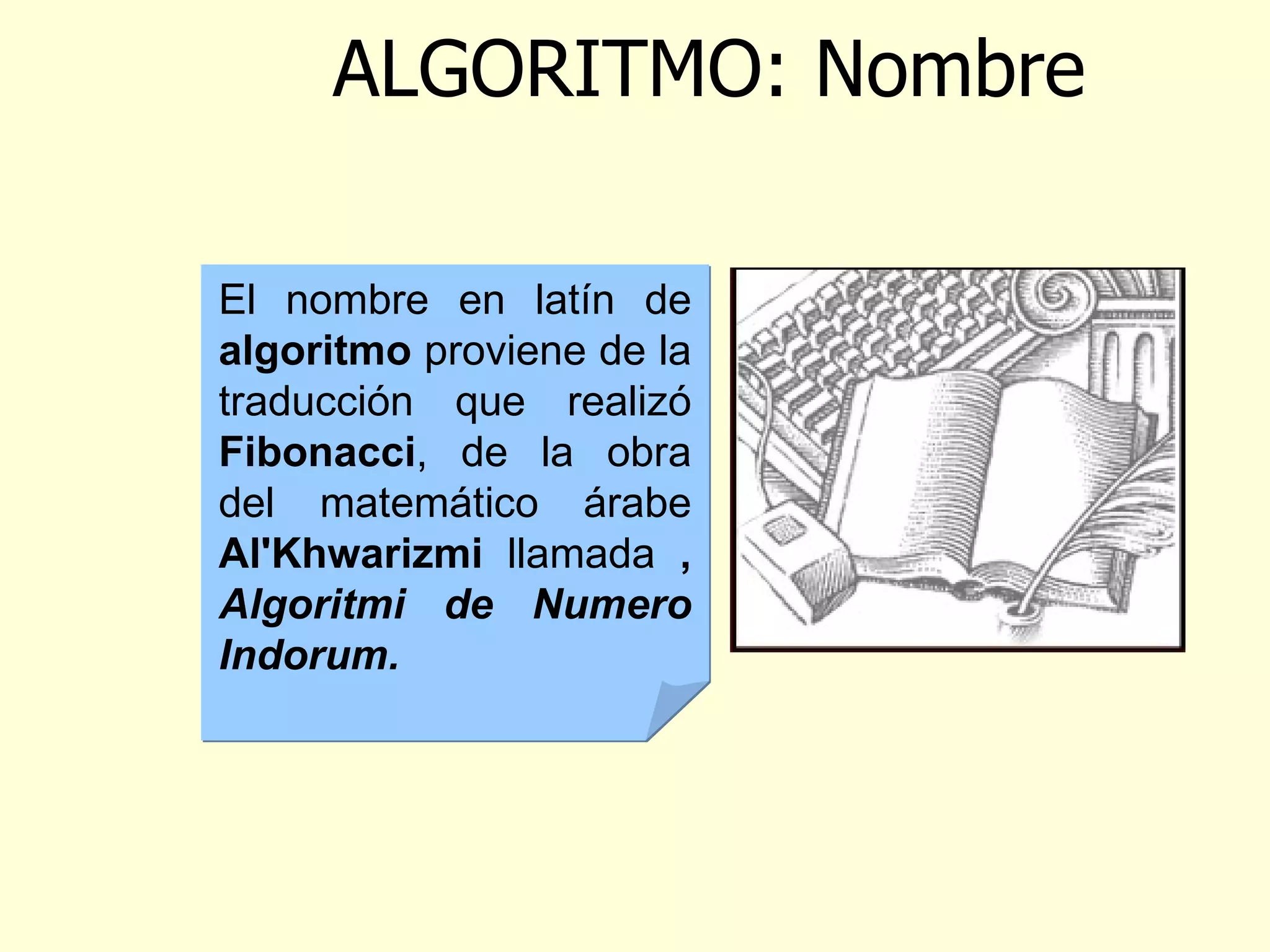 ALGORITMO: Nombre El nombre en latín de  algoritmo  proviene de la traducción que realizó  Fibonacci ,  de la obra del matemático árabe  Al'Khwarizmi  llamada  ,  Algoritmi de Numero Indorum . 