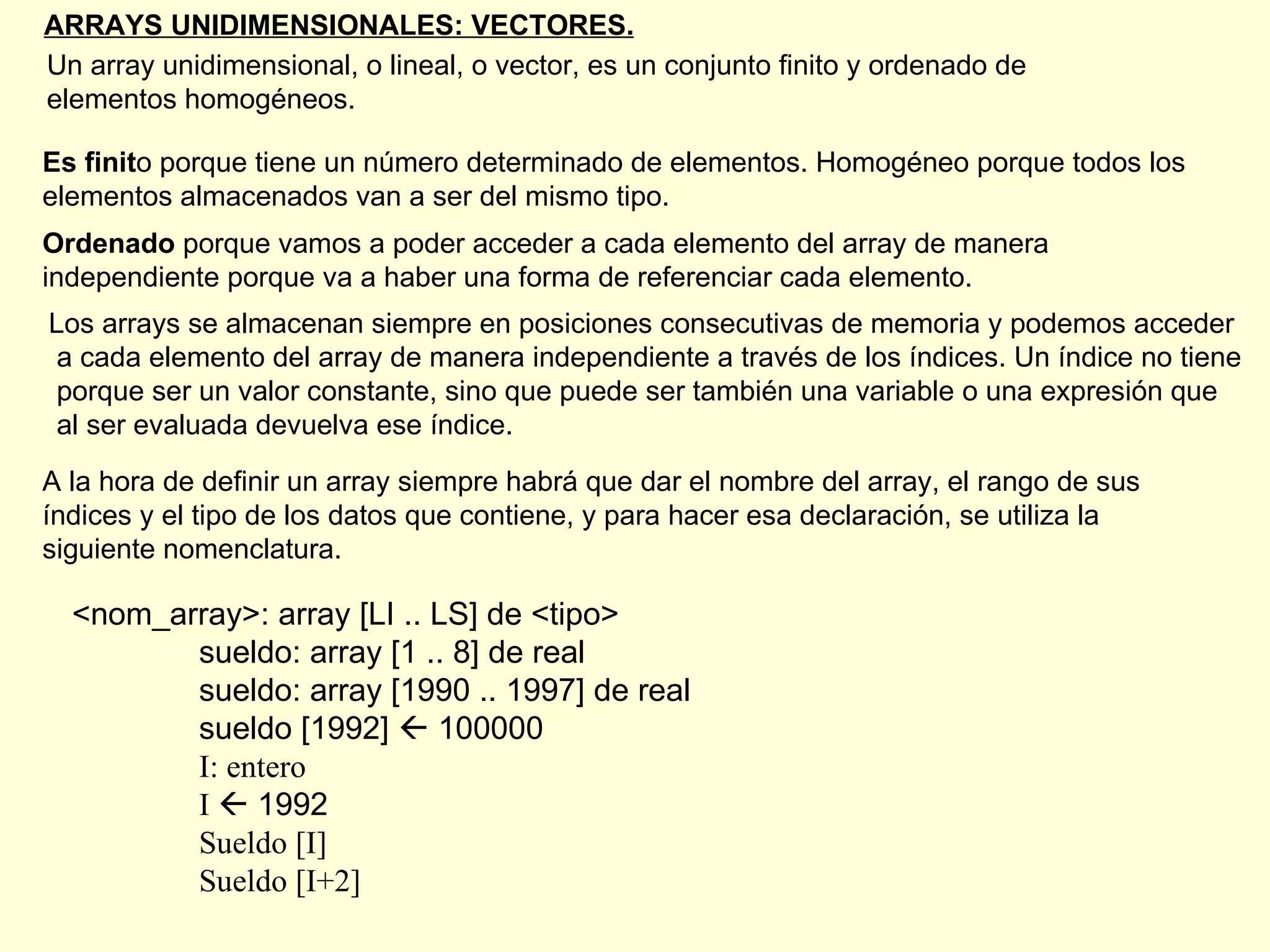 ARRAYS UNIDIMENSIONALES: VECTORES. Un array unidimensional, o lineal, o vector, es un conjunto finito y ordenado de  elementos homogéneos. Es finit o porque tiene un número determinado de elementos. Homogéneo porque todos los elementos almacenados van a ser del mismo tipo. Ordenado  porque vamos a poder acceder a cada elemento del array de manera independiente porque va a haber una forma de referenciar cada elemento.  Los arrays se almacenan siempre en posiciones consecutivas de memoria y podemos acceder a cada elemento del array de manera independiente a través de los índices. Un índice no tiene porque ser un valor constante, sino que puede ser también una variable o una expresión que al ser evaluada devuelva ese índice. A la hora de definir un array siempre habrá que dar el nombre del array, el rango de sus índices y el tipo de los datos que contiene, y para hacer esa declaración, se utiliza la siguiente nomenclatura. <nom_array>: array [LI .. LS] de <tipo> sueldo: array [1 .. 8] de real sueldo: array [1990 .. 1997] de real sueldo [1992]    100000 I: entero I    1992 Sueldo [I] Sueldo [I+2] 