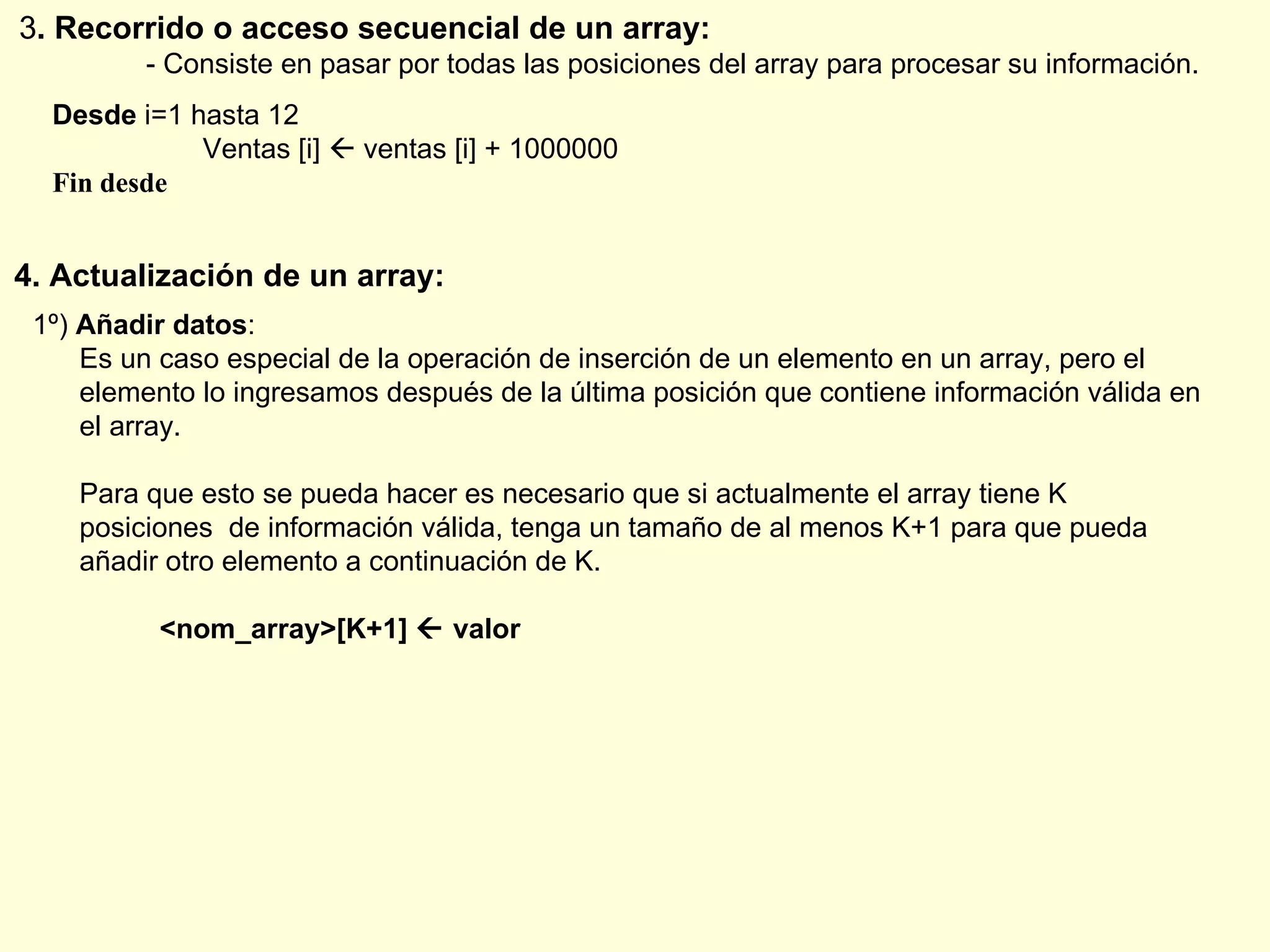3 . Recorrido o acceso secuencial de un array: - Consiste en pasar por todas las posiciones del array para procesar su información. Desde  i=1 hasta 12   Ventas [i]    ventas [i] + 1000000 Fin desde 4. Actualización de un array: 1º)  Añadir datos : Es un caso especial de la operación de inserción de un elemento en un array, pero el  elemento lo ingresamos después de la última posición que contiene información válida en el array. Para que esto se pueda hacer es necesario que si actualmente el array tiene K posiciones  de información válida, tenga un tamaño de al menos K+1 para que pueda añadir otro elemento a continuación de K. <nom_array>[K+1]    valor 