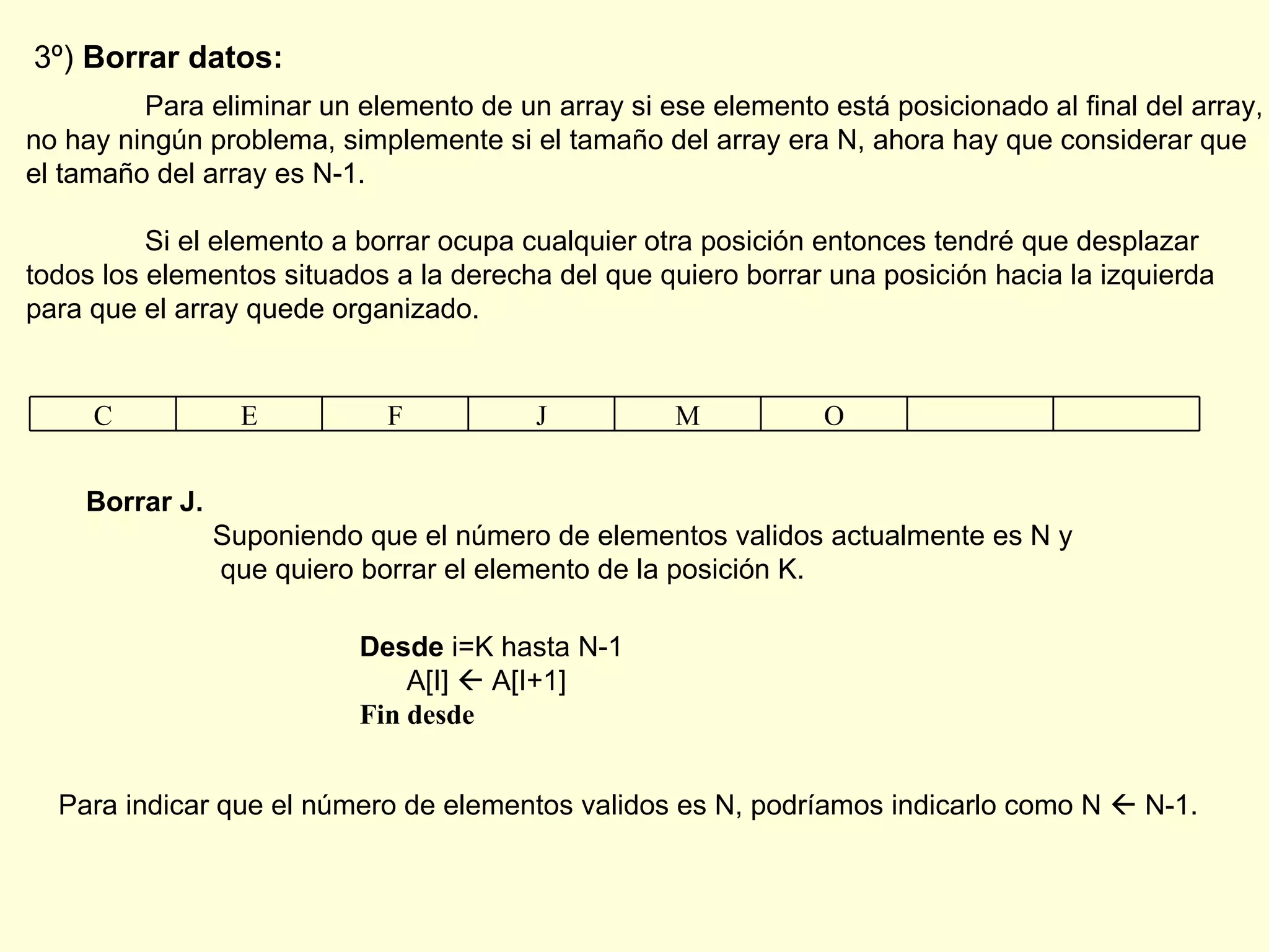 3º)  Borrar datos: Para eliminar un elemento de un array si ese elemento está posicionado al final del array, no hay ningún problema, simplemente si el tamaño del array era N, ahora hay que considerar que el tamaño del array es N-1. Si el elemento a borrar ocupa cualquier otra posición entonces tendré que desplazar todos los elementos situados a la derecha del que quiero borrar una posición hacia la izquierda para que el array quede organizado. Borrar J. Suponiendo que el número de elementos validos actualmente es N y   que quiero borrar el elemento de la posición K.   Desde  i=K hasta N-1 A[I]    A[I+1] Fin desde Para indicar que el número de elementos validos es N, podríamos indicarlo como N    N-1. C E F J M O 