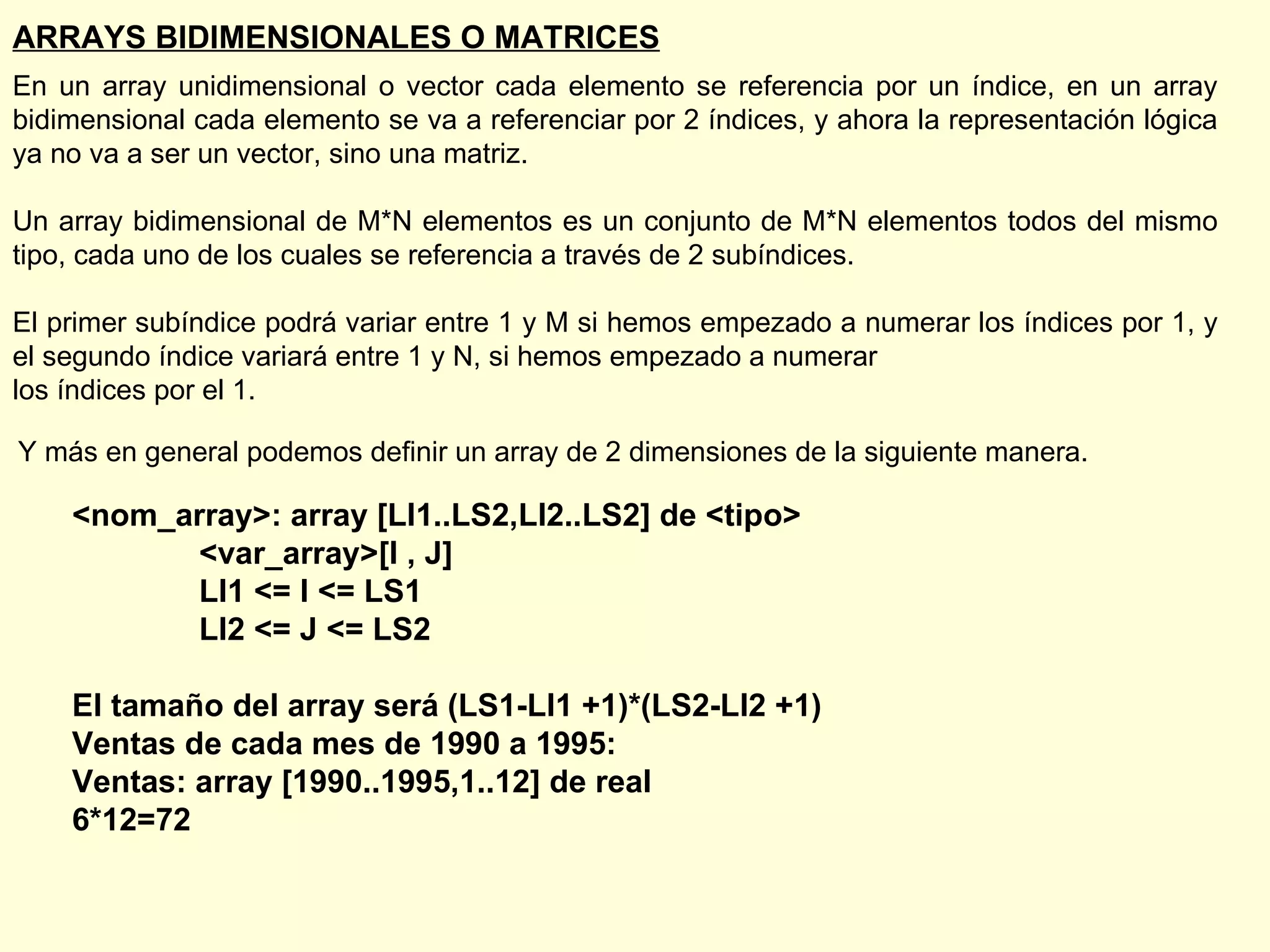 ARRAYS BIDIMENSIONALES O MATRICES En un array unidimensional o vector cada elemento se referencia por un índice, en un array bidimensional cada elemento se va a referenciar por 2 índices, y ahora la representación lógica ya no va a ser un vector, sino una matriz. Un array bidimensional de M*N elementos es un conjunto de M*N elementos todos del mismo tipo, cada uno de los cuales se referencia a través de 2 subíndices.  El primer subíndice podrá variar entre 1 y M si hemos empezado a numerar los índices por 1, y el segundo índice variará entre 1 y N, si hemos empezado a numerar  los índices por el 1. Y más en general podemos definir un array de 2 dimensiones de la siguiente manera. <nom_array>: array [LI1..LS2,LI2..LS2] de <tipo> <var_array>[I , J] LI1 <= I <= LS1 LI2 <= J <= LS2 El tamaño del array será (LS1-LI1 +1)*(LS2-LI2 +1) Ventas de cada mes de 1990 a 1995: Ventas: array [1990..1995,1..12] de real 6*12=72 