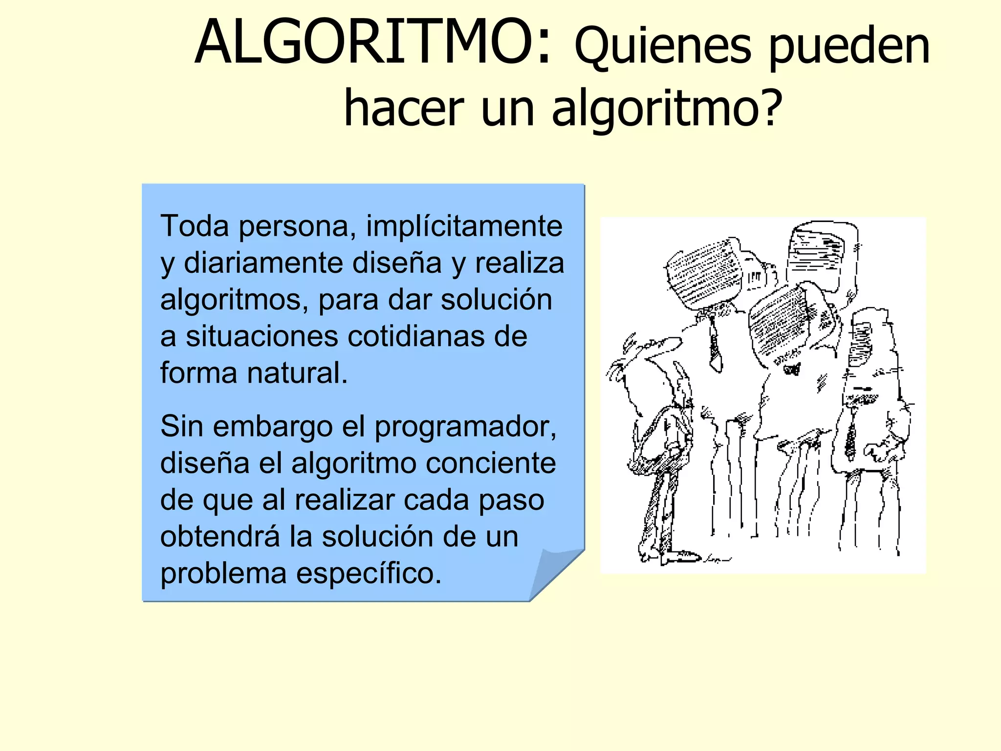ALGORITMO :  Quienes pueden hacer un algoritmo? Toda persona, implícitamente y diariamente diseña y realiza algoritmos, para dar solución a situaciones cotidianas de forma natural. Sin embargo el programador, diseña el algoritmo conciente de que al realizar cada paso obtendrá la solución de un problema específico.  