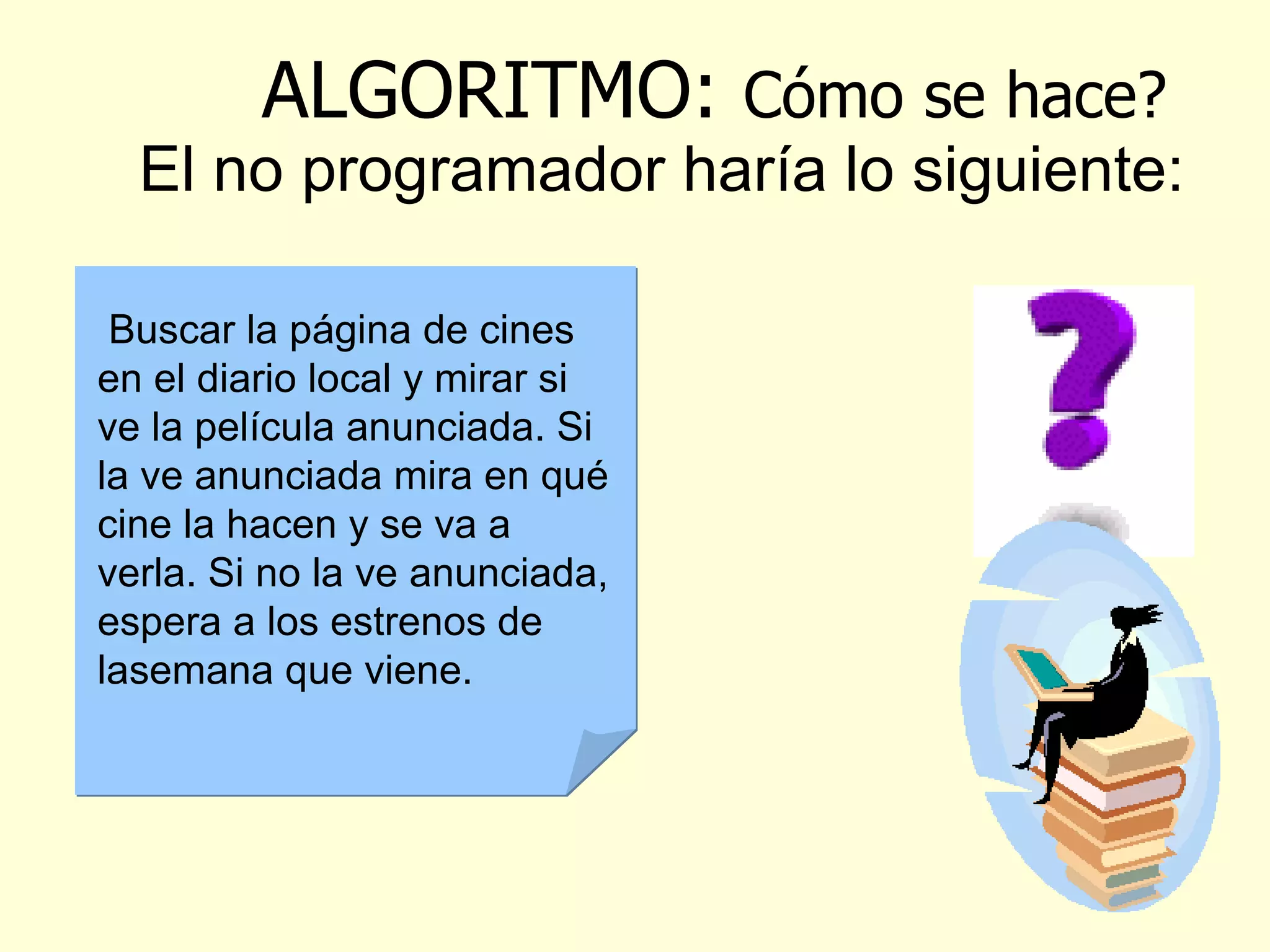 ALGORITMO :  Cómo se hace? El no programador haría lo siguiente: Supongamos que deseamos ir al cine la película The Matrix, ¿cómo procedemos? Buscar la página de cines en el diario local y mirar si ve la película anunciada. Si la ve anunciada mira en qué cine la hacen y se va a verla. Si no la ve anunciada, espera a los estrenos de la semana que viene.   