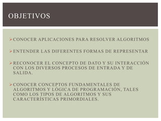 OBJETIVOS


 CONOCER APLICACIONES PARA RESOLVER ALGORITMOS

 ENTENDER LAS DIFERENTES FORMAS DE REPRESENTAR

 RECONOCER EL CONCEPTO DE DATO Y SU INTERACCIÓN
  CON LOS DIVERSOS PROCESOS DE ENTRADA Y DE
  SALIDA.

 CONOCER CONCEPTOS FUNDAMENTALES DE
  ALGORITMOS Y LÓGICA DE PROGRAMACIÓN, TALES
  COMO LOS TIPOS DE ALGORITMOS Y SUS
  CARACTERÍSTICAS PRIMORDIALES.
 