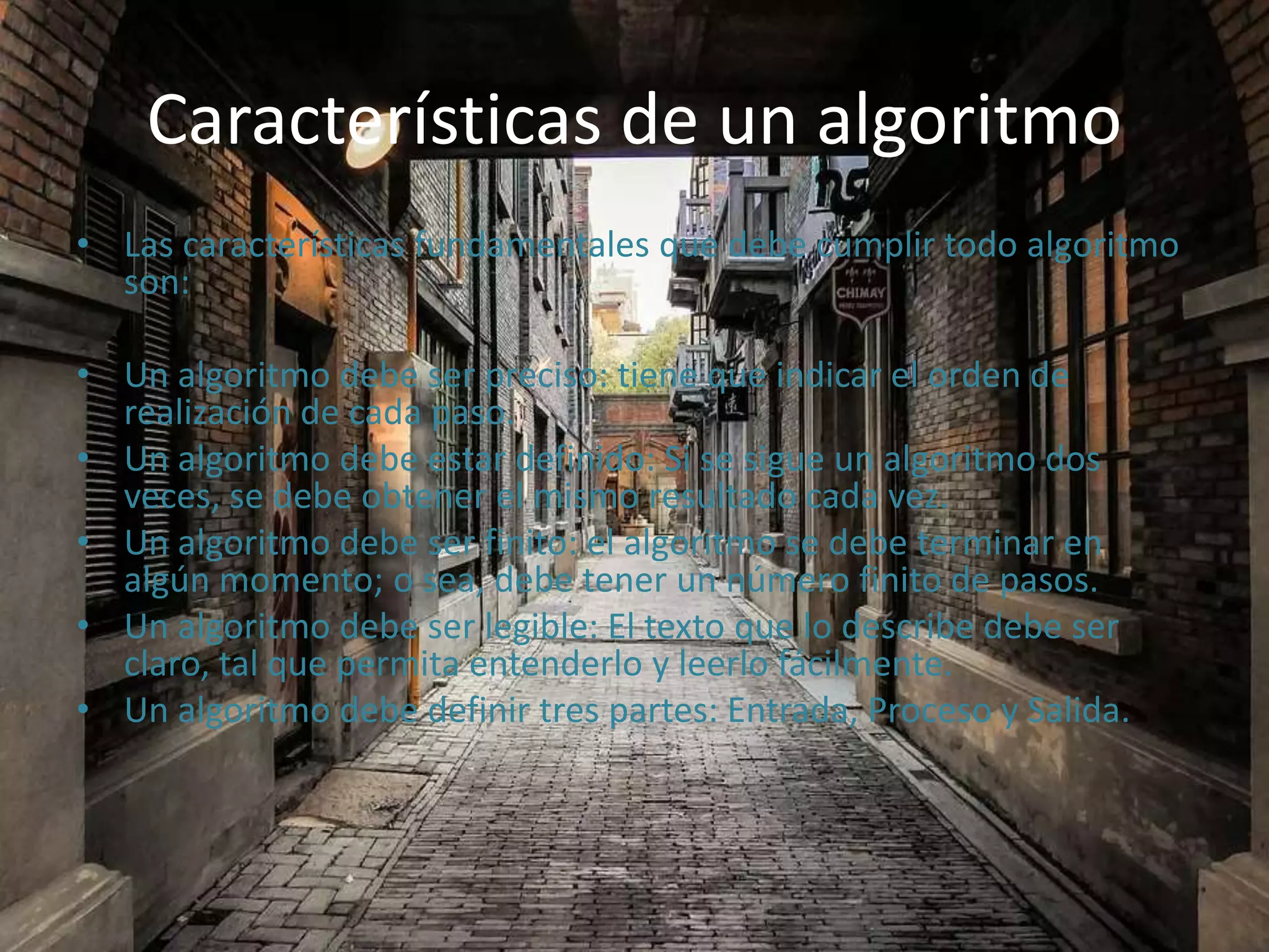 Características de un algoritmo
• Las características fundamentales que debe cumplir todo algoritmo
son:
• Un algoritmo debe ser preciso: tiene que indicar el orden de
realización de cada paso.
• Un algoritmo debe estar definido: Si se sigue un algoritmo dos
veces, se debe obtener el mismo resultado cada vez.
• Un algoritmo debe ser finito: el algoritmo se debe terminar en
algún momento; o sea, debe tener un número finito de pasos.
• Un algoritmo debe ser legible: El texto que lo describe debe ser
claro, tal que permita entenderlo y leerlo fácilmente.
• Un algoritmo debe definir tres partes: Entrada, Proceso y Salida.
 
