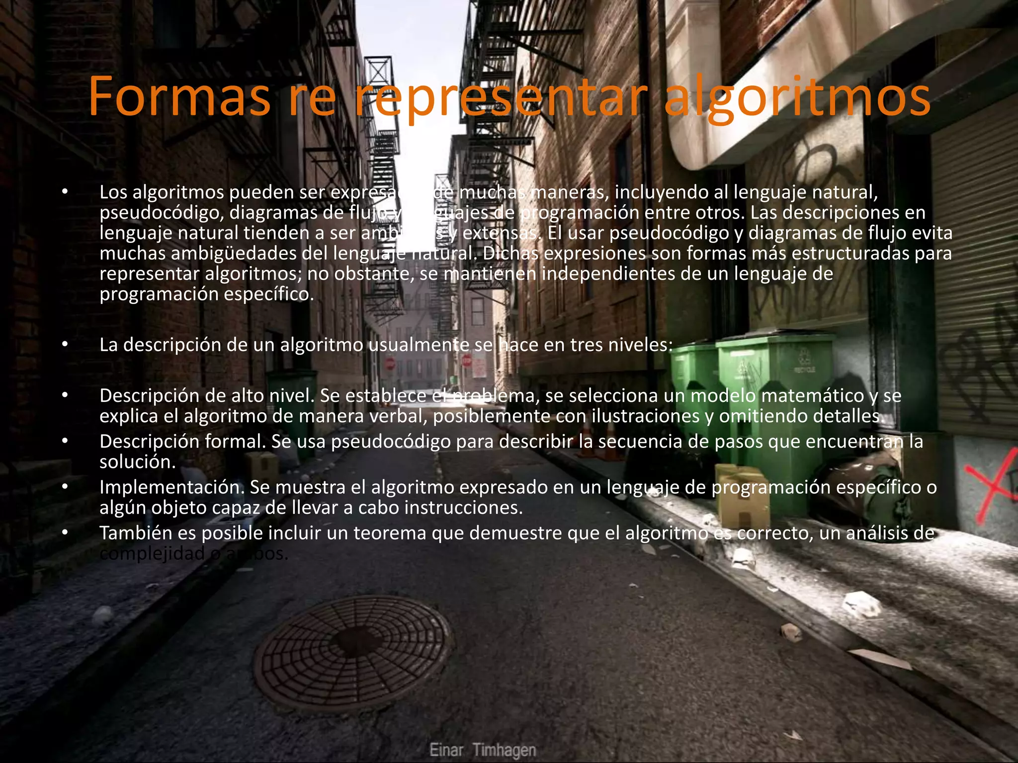 Formas re representar algoritmos
• Los algoritmos pueden ser expresados de muchas maneras, incluyendo al lenguaje natural,
pseudocódigo, diagramas de flujo y lenguajes de programación entre otros. Las descripciones en
lenguaje natural tienden a ser ambiguas y extensas. El usar pseudocódigo y diagramas de flujo evita
muchas ambigüedades del lenguaje natural. Dichas expresiones son formas más estructuradas para
representar algoritmos; no obstante, se mantienen independientes de un lenguaje de
programación específico.
• La descripción de un algoritmo usualmente se hace en tres niveles:
• Descripción de alto nivel. Se establece el problema, se selecciona un modelo matemático y se
explica el algoritmo de manera verbal, posiblemente con ilustraciones y omitiendo detalles.
• Descripción formal. Se usa pseudocódigo para describir la secuencia de pasos que encuentran la
solución.
• Implementación. Se muestra el algoritmo expresado en un lenguaje de programación específico o
algún objeto capaz de llevar a cabo instrucciones.
• También es posible incluir un teorema que demuestre que el algoritmo es correcto, un análisis de
complejidad o ambos.
 