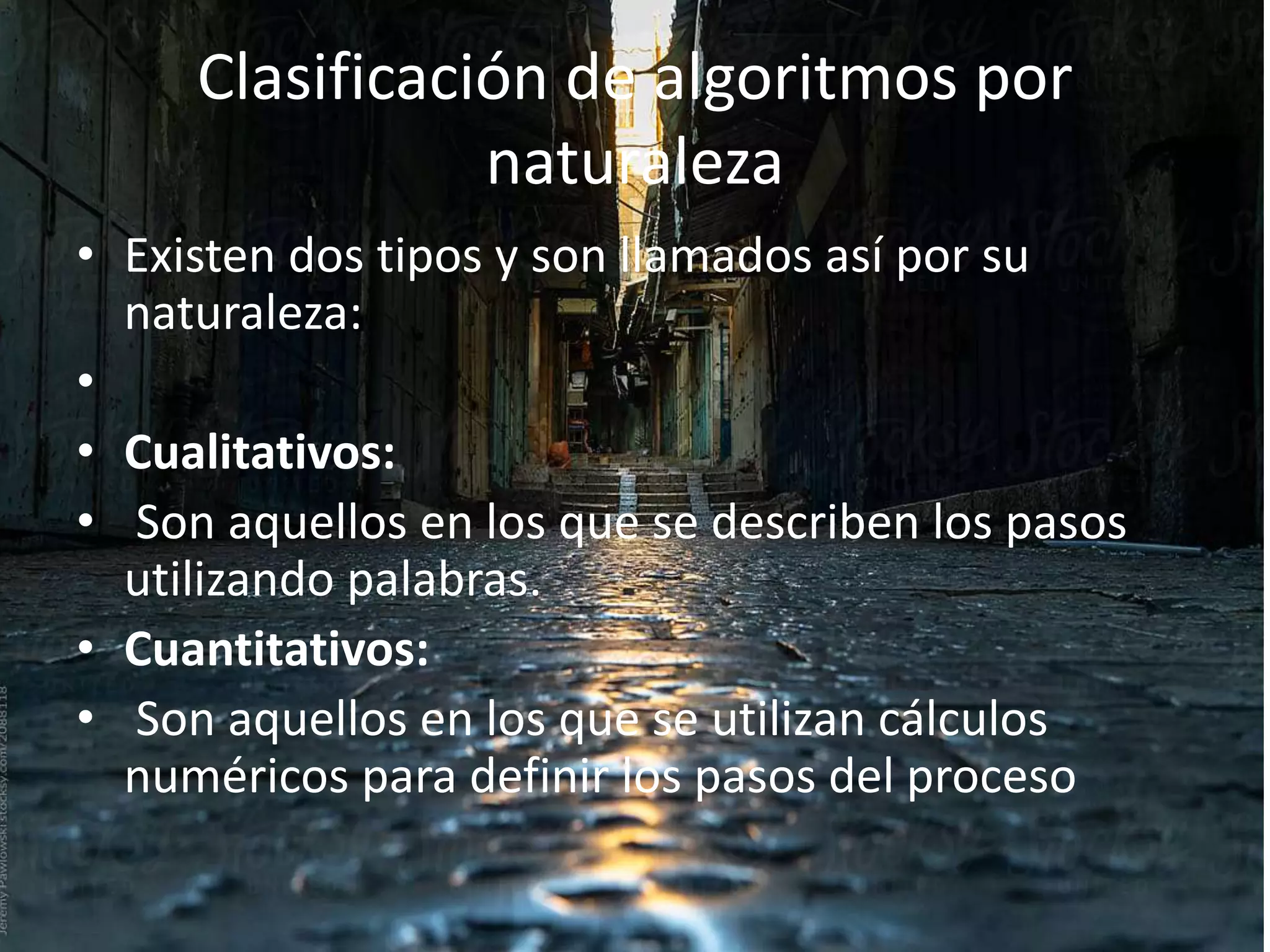 Clasificación de algoritmos por
naturaleza
• Existen dos tipos y son llamados así por su
naturaleza:
•
• Cualitativos:
• Son aquellos en los que se describen los pasos
utilizando palabras.
• Cuantitativos:
• Son aquellos en los que se utilizan cálculos
numéricos para definir los pasos del proceso
 