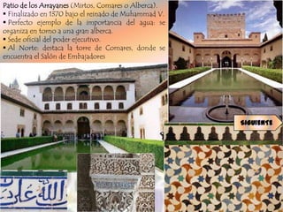 Patio de los Arrayanes (Mirtos, Comares o Alberca).
 Finalizado en 1370 bajo el reinado de Muhammad V.
 Perfecto ejemplo de la importancia del agua: se
organiza en torno a una gran alberca.
 Sede oficial del poder ejecutivo.
 Al Norte: destaca la torre de Comares, donde se
encuentra el Salón de Embajadores




                                                      SIGUIENTE
 
