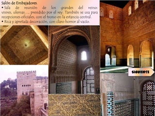 Salón de Embajadores.
 Sala de reunión de los grandes del reino:
visires, ulemas…, presidido por el rey. También se usa para
recepciones oficiales, con el trono en la estancia central.
 Rica y apretada decoración, con claro horror al vacío.




                                                              SIGUIENTE
 