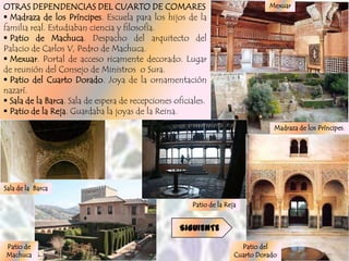 OTRAS DEPENDENCIAS DEL CUARTO DE COMARES                                        Mexuar
 Madraza de los Príncipes. Escuela para los hijos de la
familia real. Estudiaban ciencia y filosofía.
 Patio de Machuca. Despacho del arquitecto del
Palacio de Carlos V, Pedro de Machuca.
 Mexuar. Portal de acceso ricamente decorado. Lugar
de reunión del Consejo de Ministros o Sura.
 Patio del Cuarto Dorado. Joya de la ornamentación
nazarí.
 Sala de la Barca. Sala de espera de recepciones oficiales.
 Patio de la Reja. Guardaba la joyas de la Reina.
                                                                                  Madraza de los Príncipes.




Sala de la Barca

                                                       Patio de la Reja


                                                    SIGUIENTE

Patio de                                                                Patio del
Machuca                                                               Cuarto Dorado
 