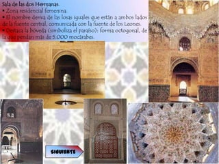 Sala de las dos Hermanas.
 Zona residencial femenina.
 El nombre deriva de las losas iguales que están a ambos lados
de la fuente central, comunicada con la fuente de los Leones.
 Destaca la bóveda (simboliza el paraíso): forma octogonal, de
la que pendan más de 5.000 mocárabes.




                     SIGUIENTE
 