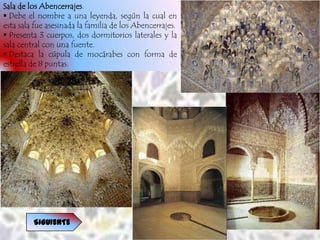 Sala de los Abencerrajes.
 Debe el nombre a una leyenda, según la cual en
esta sala fue asesinada la familia de los Abencerrajes.
 Presenta 3 cuerpos, dos dormitorios laterales y la
sala central con una fuente.
 Destaca la cúpula de mocárabes con forma de
estrella de 8 puntas.




         SIGUIENTE
 