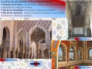 CUARTO DE LOS LEONES: OTRAS DEPENDENCIAS
 Peinador de la Reina. Inicialmente , sala de culto islámico; pasan
a dependencia usada por la reina.
 Sala de los Mocárabes. Decoración a base de mocárabes.
 Sala de los Ajimeces. Vanos en forma de ajimeces (vano doble,
dividido por columna o ajimez).




                                                                       Sala de los Ajimeces




Sala de los Mocárabes

                               SIGUIENTE
                                                                       Peinador de la Reina
 