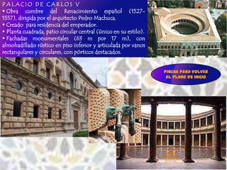 PALACIO DE CARLOS V
 Obra cumbre del Renacimiento español (1527-
1557), dirigida por el arquitecto Pedro Machuca.
 Creado para residencia del emperador.
 Planta cuadrada, patio circular central (único en su estilo).
 Fachadas monumentales (63 m por 17 m), con
almohadillado rústico en piso inferior y articulada por vanos
rectangulares y circulares, con pórticos destacados.


                                                                  Pincha para VOLVER
                                                                   AL plano de INICIO
 