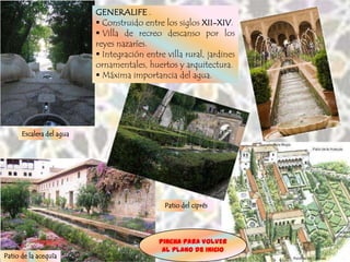GENERALIFE .
                           Construido entre los siglos XII-XIV.
                           Villa de recreo descanso por los
                          reyes nazaríes.
                           Integración entre villa rural, jardines
                          ornamentales, huertos y arquitectura.
                           Máxima importancia del agua.




      Escalera del agua




                                              Patio del ciprés




                                            Pincha para VOLVER
                                             AL plano de INICIO
Patio de la acequía
 