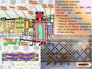 CUARTO DE COMARES
                     Área oficial-pública.
                     Su construcción se debe sobre
                    todo al rey Yusuf I.
                     Consta      de       cuatro   zonas
                    diferenciadas:
                       Madraza de los Príncipes
                       Patio de Machuca
                       Mexuar : destaca el Patio Dorado
                       Patio de la Alberca: destacan el
                      salón de Embajadores, los baños y
                      el Patio de la Reja.




PALACIOS NAZARÍES
CUARTO COMARES.
                                           SIGUIENTE
 