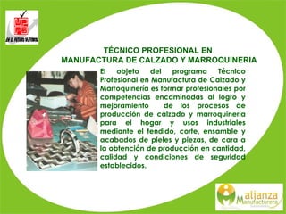 TÉCNICO PROFESIONAL EN  MANUFACTURA DE CALZADO Y MARROQUINERIA   El objeto del programa Técnico Profesional en Manufactura de Calzado y Marroquinería es formar profesionales por competencias encaminadas al logro y mejoramiento  de los procesos de producción de calzado y marroquinería para el hogar y usos industriales mediante el tendido, corte, ensamble y acabados de pieles y piezas, de cara a la obtención de producción en cantidad, calidad y condiciones de seguridad establecidos. 