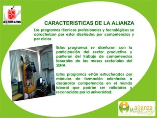CARACTERISTICAS DE LA ALIANZA Estos programas se diseñaron con la participación del sector productivo y partieron del trabajo de competencias laborales de las mesas sectoriales del SENA. Estos programas están estructurados por módulos de formación orientados a desarrollar competencias en el mundo laboral que podrán ser validadas y reconocidas por la universidad.  Los programas técnicos profesionales y tecnológicos se caracterizan por estar diseñados por competencias y por ciclos 