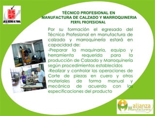 Por su formación el egresado del Técnico Profesional en manufactura de calzado y marroquinería estará en capacidad de: -Preparar la maquinaria, equipo y herramienta requerida para la producción de Calzado y Marroquinería según procedimientos establecidos -Realizar y controlar las operaciones de Corte de piezas en cuero y otros materiales de forma manual y mecánica de acuerdo con las especificaciones del producto TÉCNICO PROFESIONAL EN  MANUFACTURA DE CALZADO Y MARROQUINERIA PERFIL PROFESIONAL     