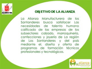 OBJETIVO DE LA ALIANZA La Alianza Manufacturera de los Santanderes busca satisfacer Las necesidades de talento humano calificado de las empresas de los subsectores calzado, marroquinería, confecciones y joyería de La región de Los Santanderes y del país mediante el. diseño y oferta de programas de formación técnicos profesionales y tecnológicos. 