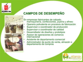 CAMPOS DE DESEMPEÑO En empresas fabricantes de calzado, marroquinería, confecciones, joyería y afines: Operario polivalente en procesos de fabricación Supervisor o coordinador de producción Supervisor o coordinador de calidad Desarrollador de diseños y prototipos Asesor de operaciones de comercio internacional Asistente de departamento comercial Administrador de punto de venta, almacén o departamento de compras 