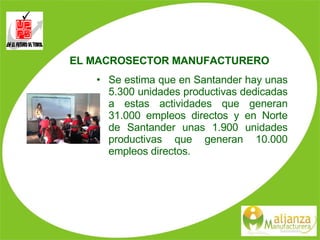 EL MACROSECTOR MANUFACTURERO Se estima que en Santander hay unas 5.300 unidades productivas dedicadas a estas actividades que generan 31.000 empleos directos y en Norte de Santander unas 1.900 unidades productivas que generan 10.000 empleos directos. 