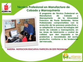 Técnico Profesional en Manufactura de Calzado y Marroquinería   El programa de Técnico Profesional en Manufactura de Calzado y Marroquinería  de la Universidad Francisco de Paula Santander, forma Profesionales comprometidos con la evolución de los procesos productivos y su adaptación a nuevas tecnologías del sector de calzado y marroquinería, en las áreas de fabricación y control de calidad, que den respuesta a los problemas y necesidades del sector productivo, conforme a las tendencias del mercado.   NUESTRA  INSTITUCION EDUCATIVA PARTICIPA EN ESTE PROGRAMA   