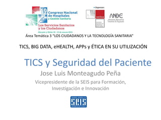 Jose Luis Monteagudo Peña
Vicepresidente de la SEIS para Formación,
Investigación e Innovación
TICS, BIG DATA, eHEALTH, APPs y ÉTICA EN SU UTILIZACIÓN
Área Temática 3 “LOS CIUDADANOS Y LA TECNOLOGÍA SANITARIA”
TICS y Seguridad del Paciente
 