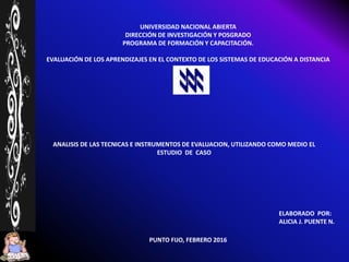 UNIVERSIDAD NACIONAL ABIERTA
DIRECCIÓN DE INVESTIGACIÓN Y POSGRADO
PROGRAMA DE FORMACIÓN Y CAPACITACIÓN.
EVALUACIÓN DE LOS APRENDIZAJES EN EL CONTEXTO DE LOS SISTEMAS DE EDUCACIÓN A DISTANCIA
PUNTO FIJO, FEBRERO 2016
ANALISIS DE LAS TECNICAS E INSTRUMENTOS DE EVALUACION, UTILIZANDO COMO MEDIO EL
ESTUDIO DE CASO
ELABORADO POR:
ALICIA J. PUENTE N.
 
