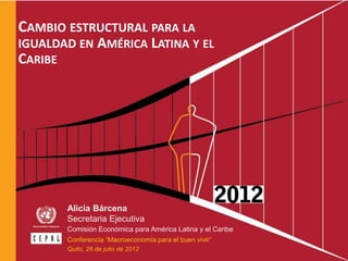 CAMBIO ESTRUCTURAL PARA LA
IGUALDAD EN AMÉRICA LATINA Y EL
CARIBE




         Alicia Bárcena
         Secretaria Ejecutiva
         Comisión Económica para América Latina y el Caribe
         Conferencia “Macroeconomía para el buen vivir”
         Quito, 26 de julio de 2012
 